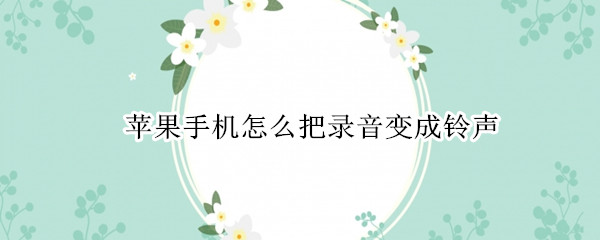 苹果手机怎么把录音变成铃声（苹果手机怎么把录音变成铃声?）