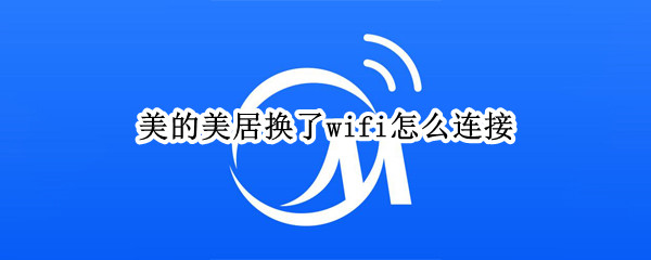 美的美居换了wifi怎么连接（美的美居怎么更换wifi）