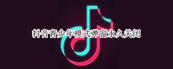 抖音青少年模式弹窗永久关闭（抖音青少年模式提示关闭）