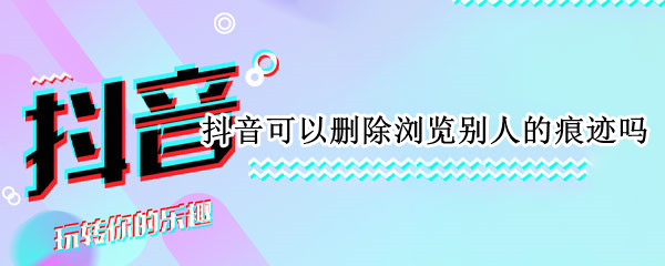 抖音可以删除浏览别人的痕迹吗 抖音可以删除浏览别人的痕迹吗