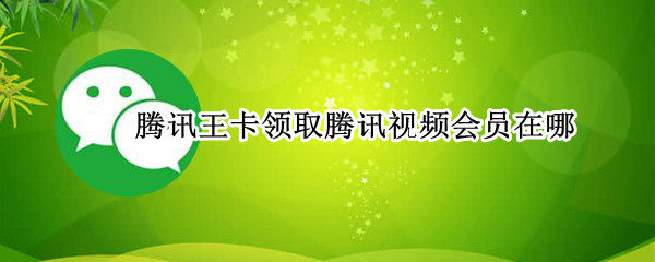 腾讯王卡领取腾讯视频会员在哪（腾讯王卡领取腾讯视频会员在哪领）