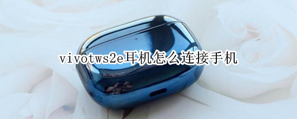 vivotws2e耳机怎么连接手机 vivotws2e耳机怎么连接手机华为