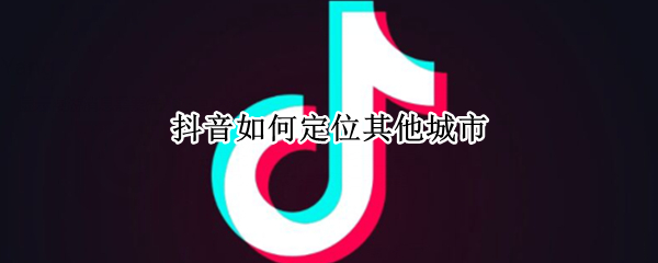 抖音如何定位其他城市（抖音定位其他城市权限）