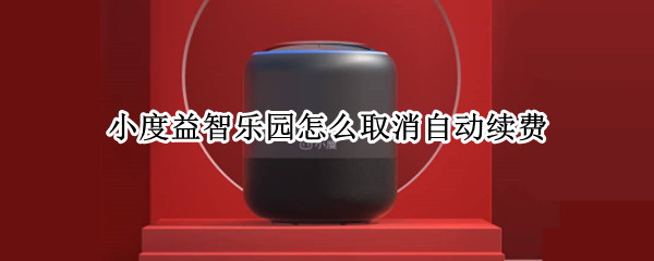 小度益智乐园怎么取消自动续费（如何关闭小度益智乐园自动续费）