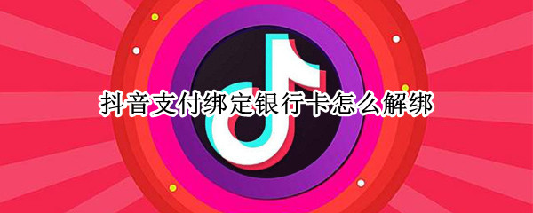 抖音支付绑定银行卡怎么解绑 抖音支付绑定银行卡怎么解绑微信