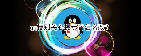 qq特别关心提示音怎么改 qq特别关心提示音怎么改成自己想要的