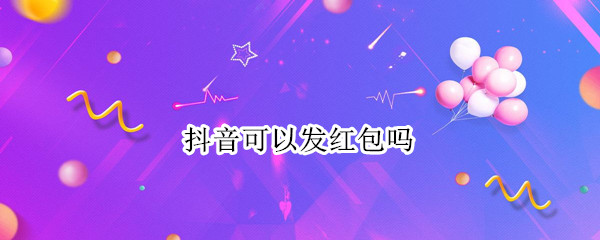 抖音可以发红包吗（抖音可以发红包吗收到红包是放在哪里）
