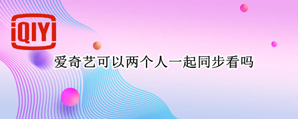 爱奇艺可以两个人一起同步看吗 爱奇艺可以两个人登录吗