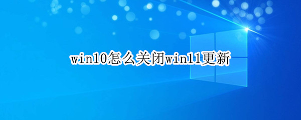 win10怎么关闭win11更新（win10怎么关闭win11更新推送）