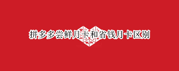 拼多多尝鲜月卡和省钱月卡区别 拼多多尝鲜月卡和省钱月卡区别知乎