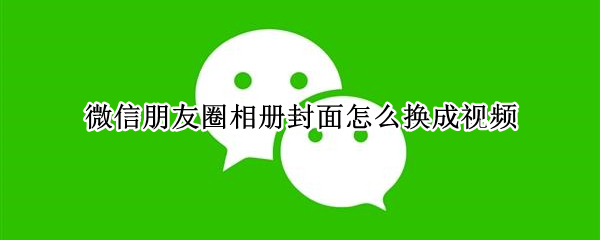 微信朋友圈相册封面怎么换成视频（微信朋友圈相册封面怎么换成视频号）