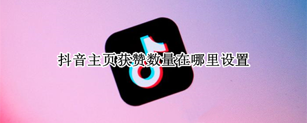 抖音主页获赞数量在哪里设置（抖音主页获赞数量在哪里设置的）