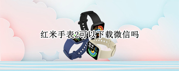 红米手表2可以下载微信吗 红米手表2可以下载微信吗
