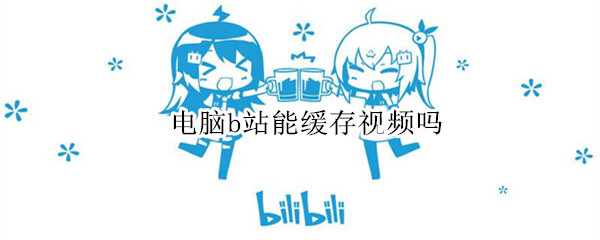 电脑b站能缓存视频吗 电脑b站能缓存视频吗怎么弄
