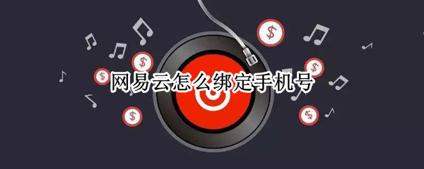 网易云怎么绑定手机号 网易云怎么绑定手机号怎么注销