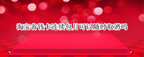 淘宝省钱卡连续包月可以随时取消吗（淘宝省钱卡连续包月可以随时取消吗安全吗）