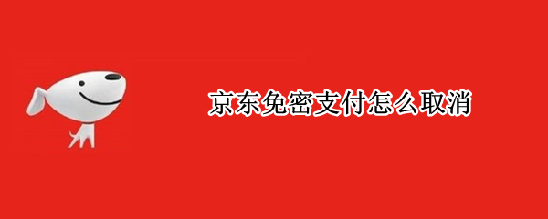 京东免密支付怎么取消 京东的免密支付怎么取消