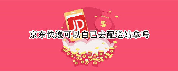 京东快递可以自己去配送站拿吗（京东配送站能自己拿快递吗）