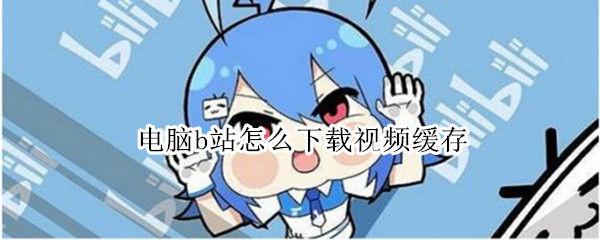 电脑b站怎么下载视频缓存（电脑b站怎么下载视频缓存到手机）