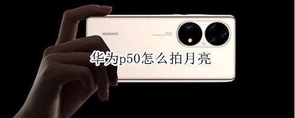 华为p50怎么拍月亮（华为p50怎么拍月亮更清晰）