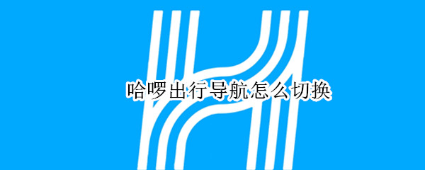 哈啰出行导航怎么切换 哈啰出行导航怎么切换账号