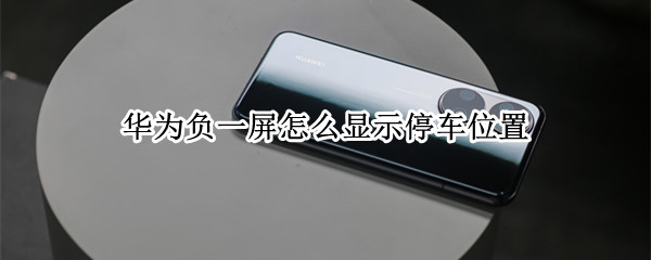 华为负一屏怎么显示停车位置 华为手机负一屏怎么显示停车位置