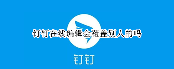 钉钉在线编辑会覆盖别人的吗（钉钉里在线编辑别人编辑的会变动吗）