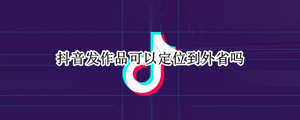 抖音发作品可以定位到外省吗（抖音发作品可以定位到外省吗怎么设置）
