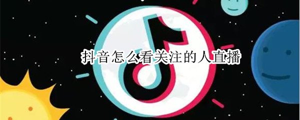 抖音怎么看关注的人直播 抖音怎么看关注的人直播回放