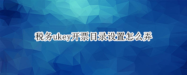 税务ukey开票目录设置怎么弄（税务ukey开票目录设置怎么弄换了电脑主机）