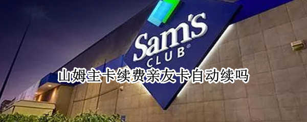 山姆主卡续费亲友卡自动续吗 山姆续卡后亲友卡会续吗