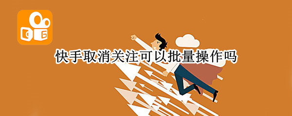 快手取消关注可以批量操作吗（快手怎么可以批量取消关注）