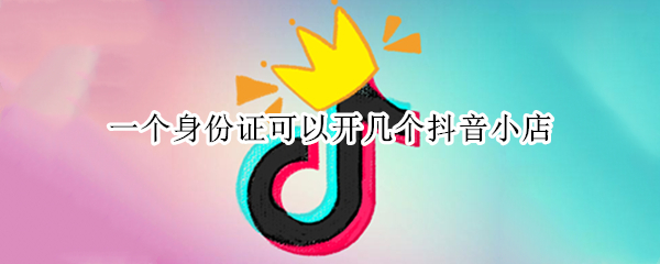 一个身份证可以开几个抖音小店（一个身份证可以在抖音开几个小店）