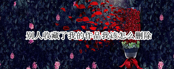 别人收藏了我的作品我该怎么删除（抖音别人收藏了我的作品我该怎么删除）