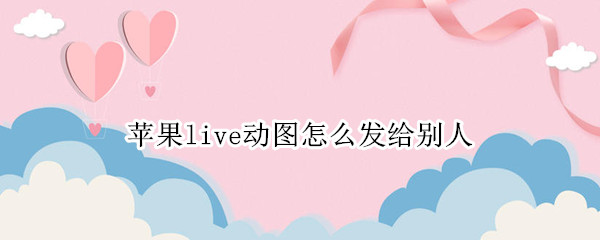 苹果live动图怎么发给别人 苹果live图发给别人还动么