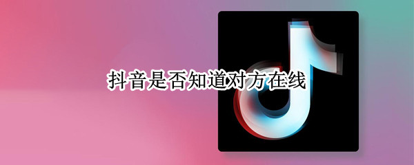 抖音是否知道对方在线（抖音是否知道对方在线怎么设置）