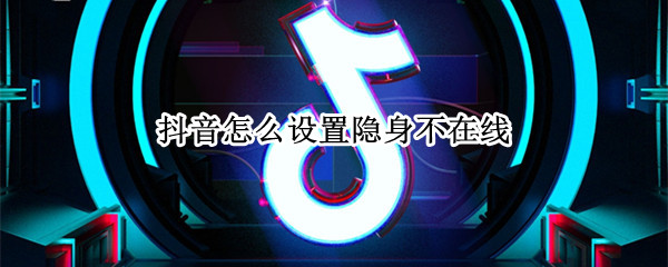 抖音怎么设置隐身不在线 抖音怎么设置隐身不在线苹果12