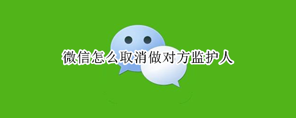 微信怎么取消做对方监护人（微信怎么取消做对方监护人的手机号）