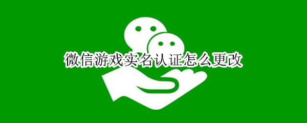 微信游戏实名认证怎么更改（未成年微信游戏实名认证怎么更改）