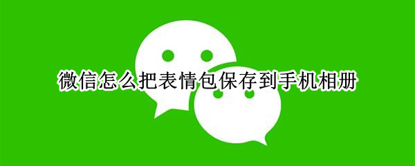 微信怎么把表情包保存到手机相册 微信怎么把表情包保存到手机相册2022