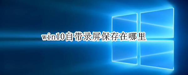 win10自带录屏保存在哪里 win10自带录屏保存在哪里了