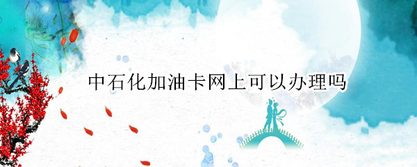 中石化加油卡网上可以办理吗 中国石化加油卡能网上办吗