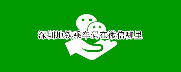 深圳地铁乘车码在微信哪里（深圳地铁乘车码在微信哪里扫）
