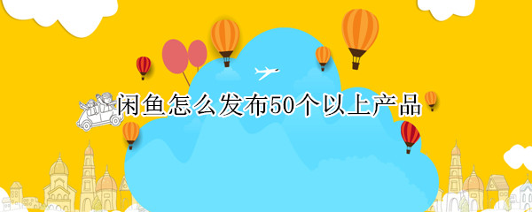 闲鱼怎么发布50个以上产品（闲鱼怎么发布50个以上产品视频）