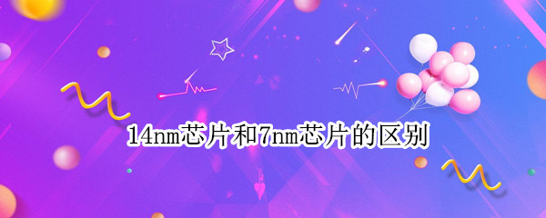 14nm芯片和7nm芯片的区别 14nm芯片和7nm芯片差了多少年