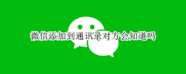 微信添加到通讯录对方会知道吗 微信不小心点了添加到通讯录对方会知道吗