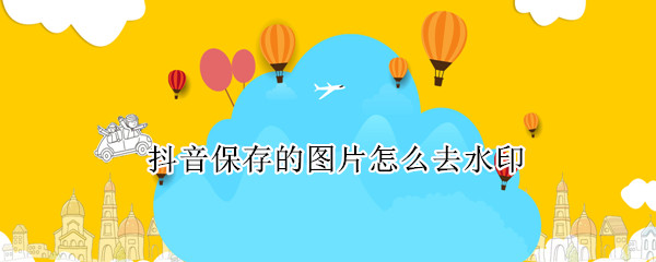 抖音保存的图片怎么去水印 抖音保存的图片怎么去水印啊