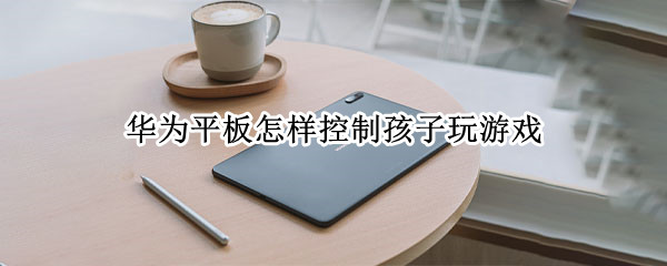 华为平板怎样控制孩子玩游戏 华为平板怎样控制孩子玩游戏时间