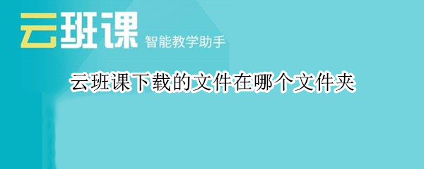 云班课下载的文件在哪个文件夹 云班课下载的文件在哪个文件夹ios