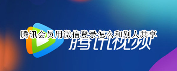 腾讯会员用微信登录怎么和别人共享 腾讯会员用微信登录怎么和别人共享怎么让第二个人登录